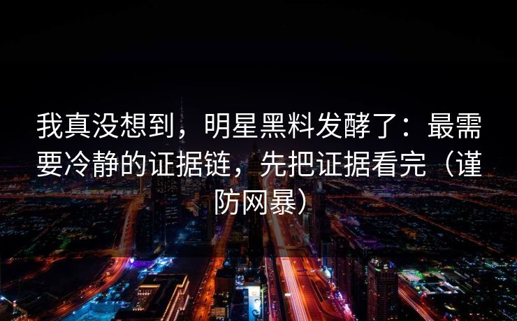 我真没想到，明星黑料发酵了：最需要冷静的证据链，先把证据看完（谨防网暴）