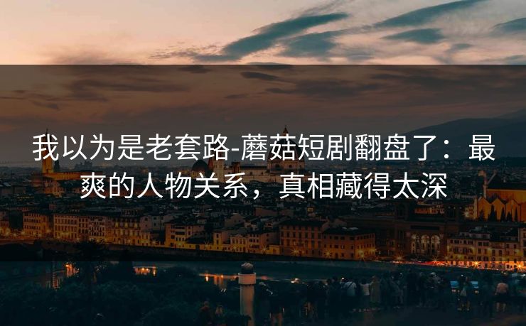 我以为是老套路-蘑菇短剧翻盘了：最爽的人物关系，真相藏得太深