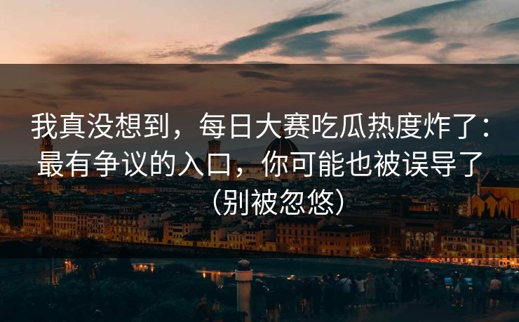 我真没想到，每日大赛吃瓜热度炸了：最有争议的入口，你可能也被误导了（别被忽悠）