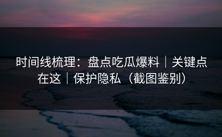 时间线梳理：盘点吃瓜爆料｜关键点在这｜保护隐私（截图鉴别）