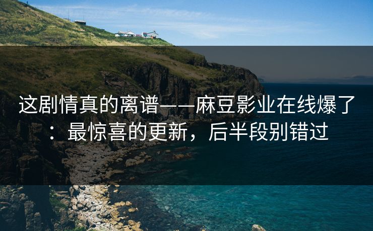 这剧情真的离谱——麻豆影业在线爆了：最惊喜的更新，后半段别错过