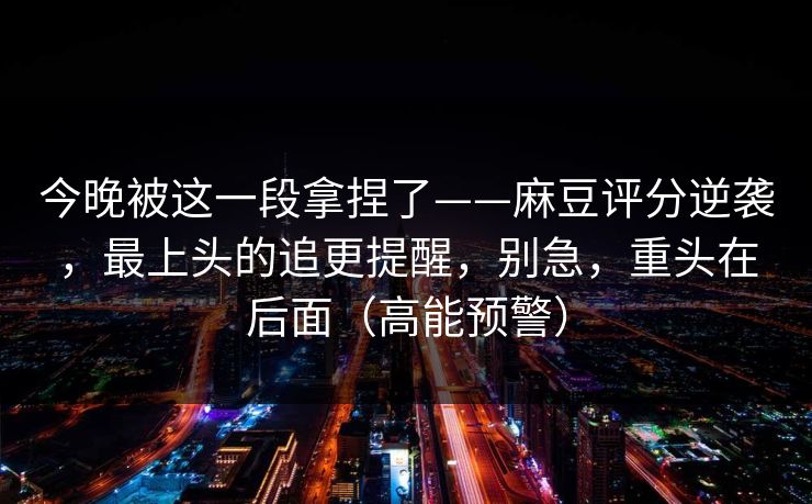 今晚被这一段拿捏了——麻豆评分逆袭，最上头的追更提醒，别急，重头在后面（高能预警）