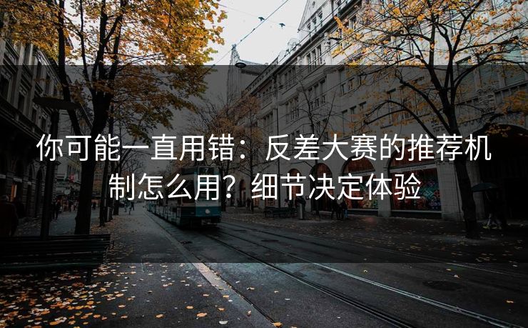 你可能一直用错：反差大赛的推荐机制怎么用？细节决定体验