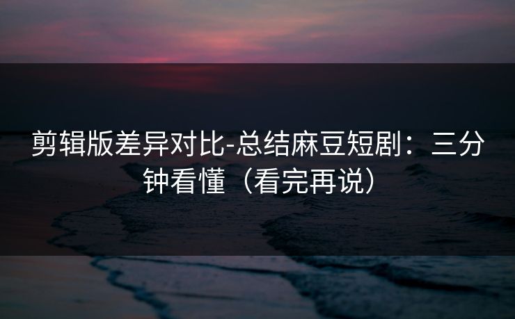 剪辑版差异对比-总结麻豆短剧：三分钟看懂（看完再说）