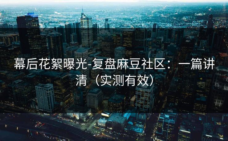 幕后花絮曝光-复盘麻豆社区：一篇讲清（实测有效）