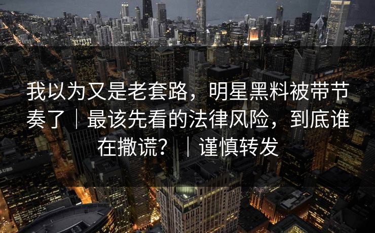 我以为又是老套路，明星黑料被带节奏了｜最该先看的法律风险，到底谁在撒谎？｜谨慎转发