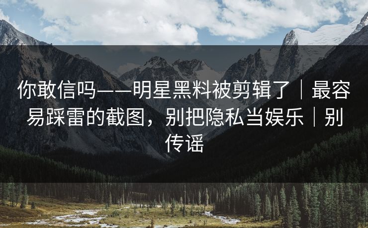 你敢信吗——明星黑料被剪辑了｜最容易踩雷的截图，别把隐私当娱乐｜别传谣