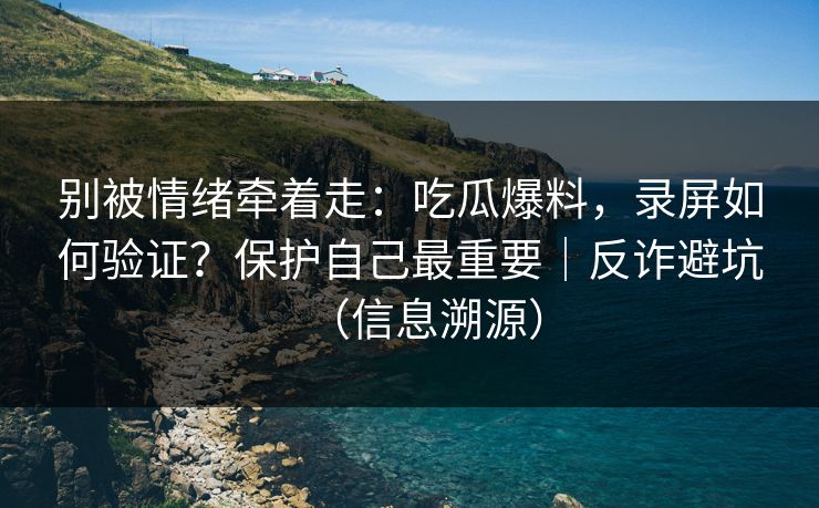 别被情绪牵着走：吃瓜爆料，录屏如何验证？保护自己最重要｜反诈避坑（信息溯源）
