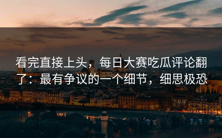 看完直接上头，每日大赛吃瓜评论翻了：最有争议的一个细节，细思极恐