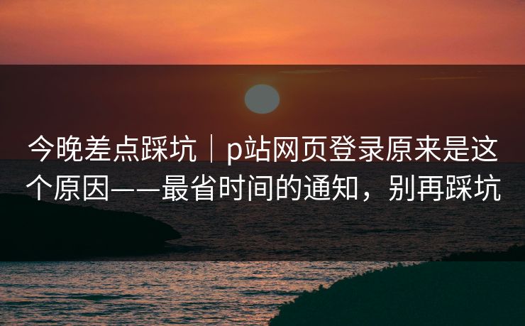 今晚差点踩坑｜p站网页登录原来是这个原因——最省时间的通知，别再踩坑