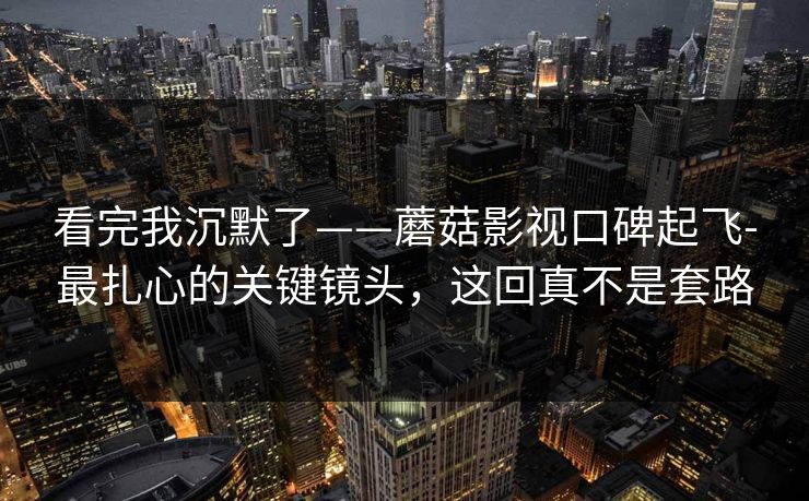 看完我沉默了——蘑菇影视口碑起飞-最扎心的关键镜头，这回真不是套路