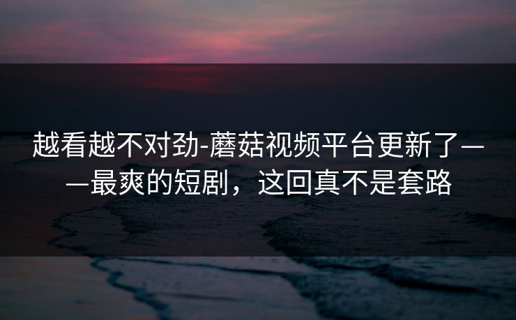 越看越不对劲-蘑菇视频平台更新了——最爽的短剧，这回真不是套路