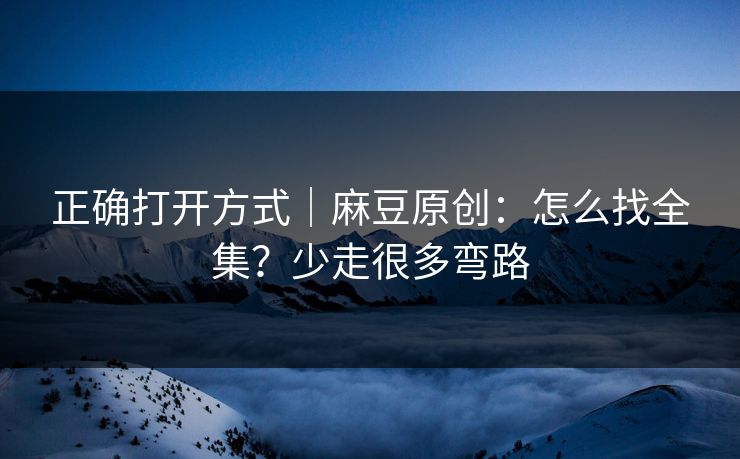 正确打开方式｜麻豆原创：怎么找全集？少走很多弯路