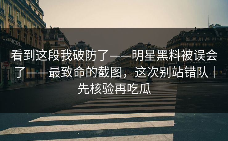 看到这段我破防了——明星黑料被误会了——最致命的截图，这次别站错队｜先核验再吃瓜
