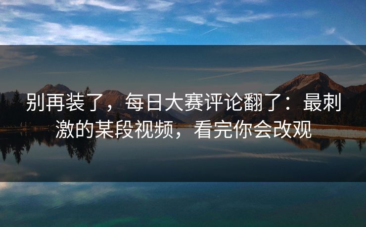 别再装了，每日大赛评论翻了：最刺激的某段视频，看完你会改观